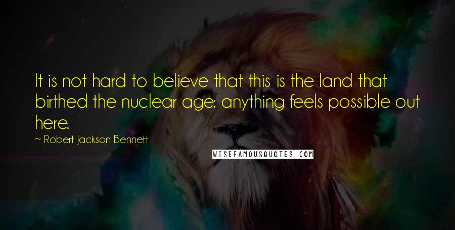 Robert Jackson Bennett Quotes: It is not hard to believe that this is the land that birthed the nuclear age: anything feels possible out here.