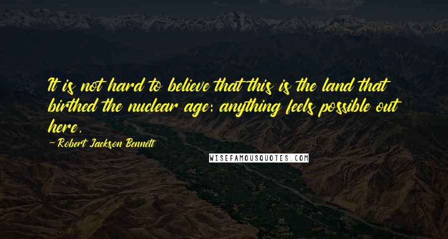Robert Jackson Bennett Quotes: It is not hard to believe that this is the land that birthed the nuclear age: anything feels possible out here.