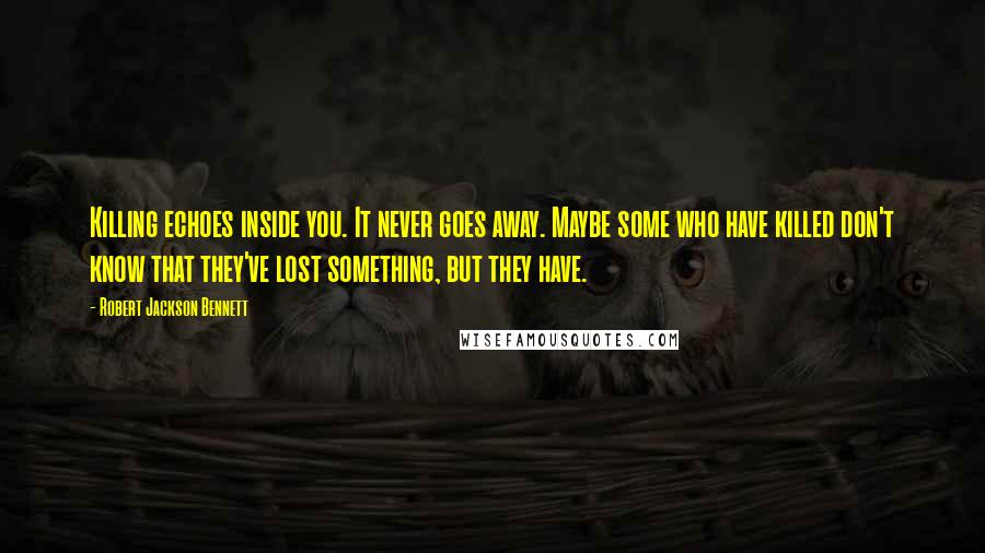 Robert Jackson Bennett Quotes: Killing echoes inside you. It never goes away. Maybe some who have killed don't know that they've lost something, but they have.