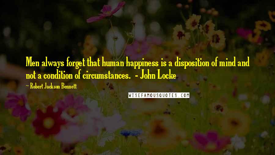 Robert Jackson Bennett Quotes: Men always forget that human happiness is a disposition of mind and not a condition of circumstances.  - John Locke