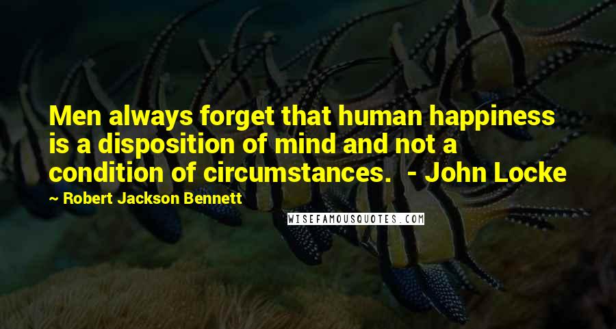 Robert Jackson Bennett Quotes: Men always forget that human happiness is a disposition of mind and not a condition of circumstances.  - John Locke