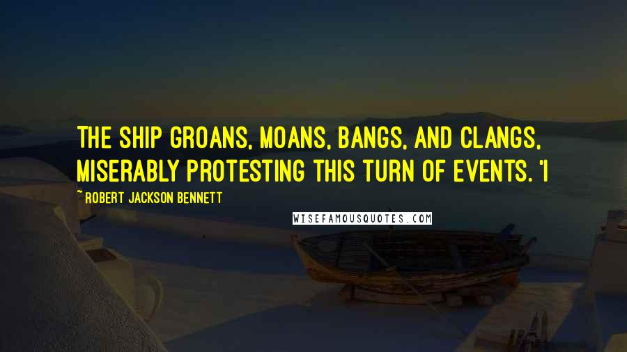 Robert Jackson Bennett Quotes: The ship groans, moans, bangs, and clangs, miserably protesting this turn of events. 'I