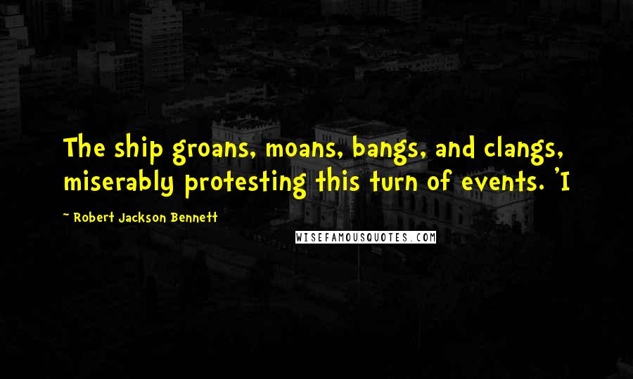 Robert Jackson Bennett Quotes: The ship groans, moans, bangs, and clangs, miserably protesting this turn of events. 'I