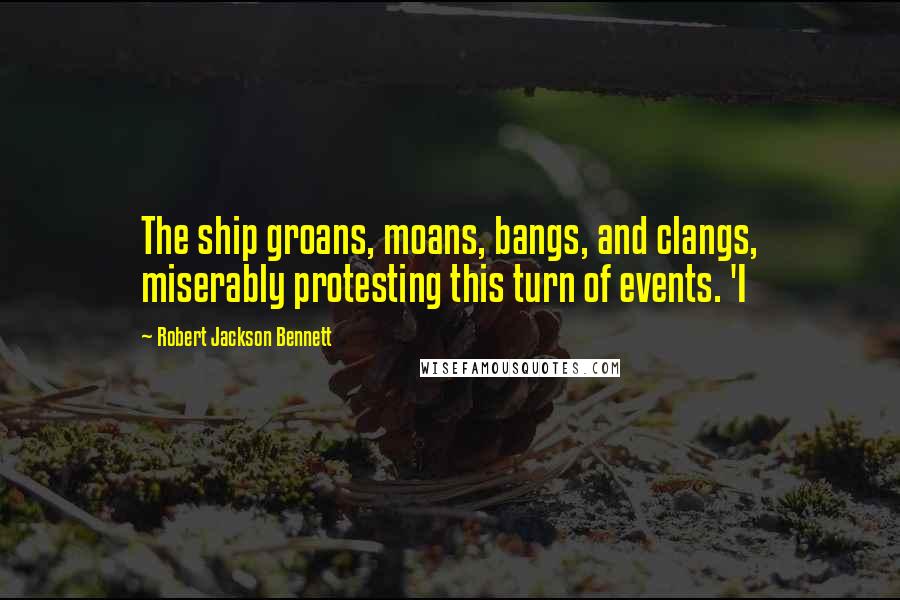 Robert Jackson Bennett Quotes: The ship groans, moans, bangs, and clangs, miserably protesting this turn of events. 'I