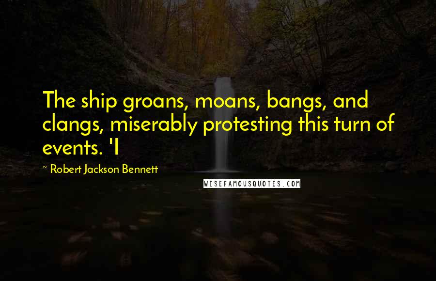 Robert Jackson Bennett Quotes: The ship groans, moans, bangs, and clangs, miserably protesting this turn of events. 'I