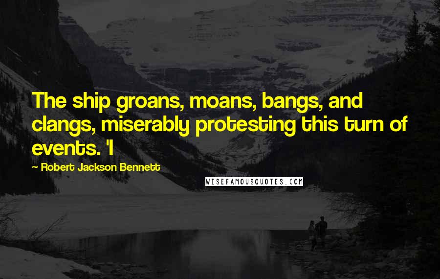 Robert Jackson Bennett Quotes: The ship groans, moans, bangs, and clangs, miserably protesting this turn of events. 'I