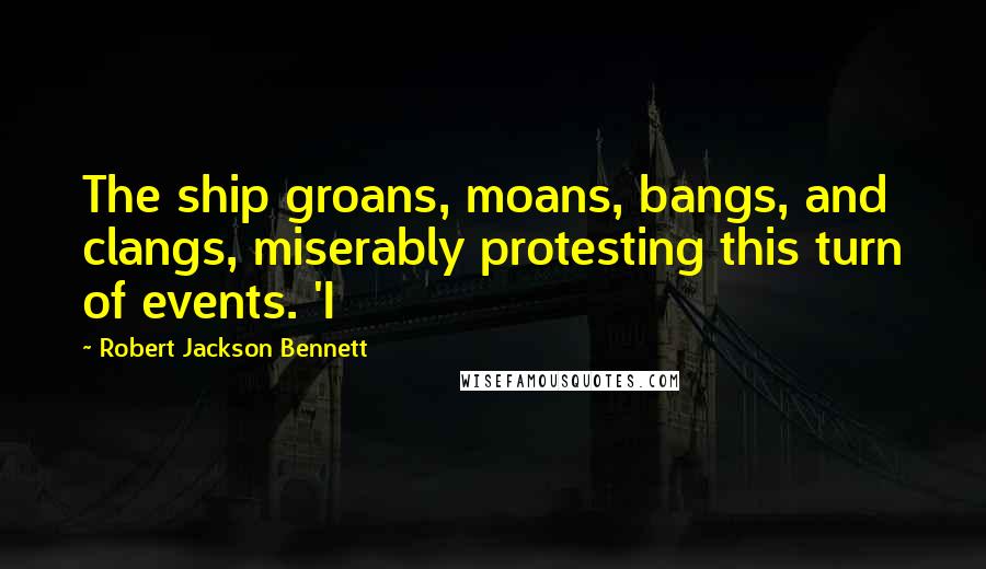 Robert Jackson Bennett Quotes: The ship groans, moans, bangs, and clangs, miserably protesting this turn of events. 'I