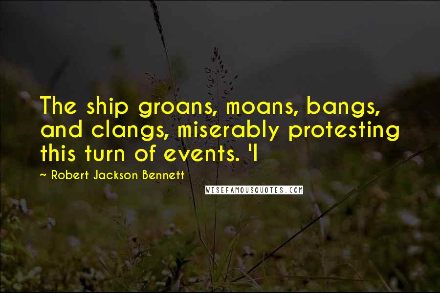 Robert Jackson Bennett Quotes: The ship groans, moans, bangs, and clangs, miserably protesting this turn of events. 'I