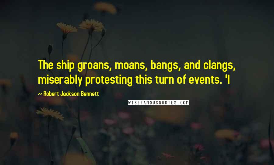 Robert Jackson Bennett Quotes: The ship groans, moans, bangs, and clangs, miserably protesting this turn of events. 'I