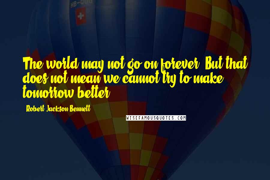 Robert Jackson Bennett Quotes: The world may not go on forever. But that does not mean we cannot try to make tomorrow better.