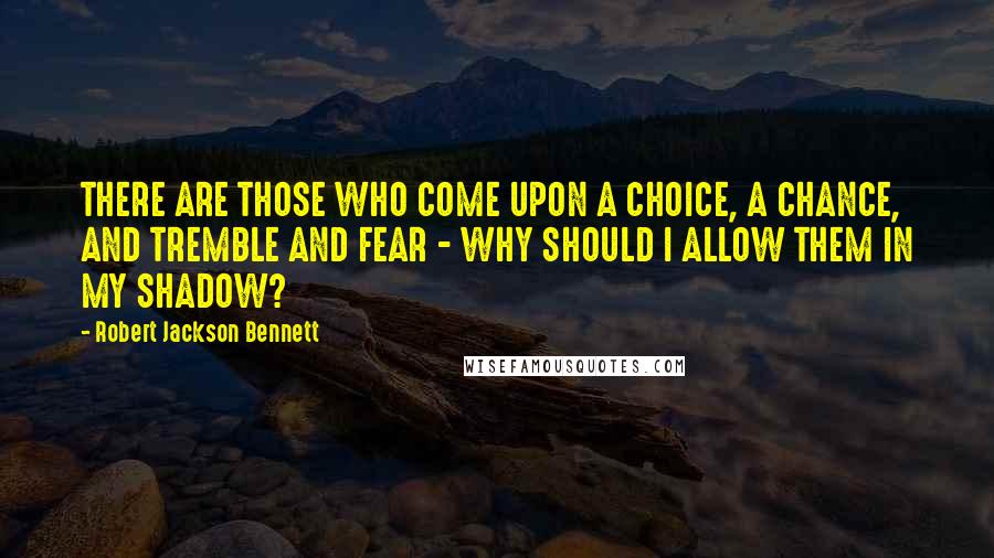 Robert Jackson Bennett Quotes: THERE ARE THOSE WHO COME UPON A CHOICE, A CHANCE, AND TREMBLE AND FEAR - WHY SHOULD I ALLOW THEM IN MY SHADOW?