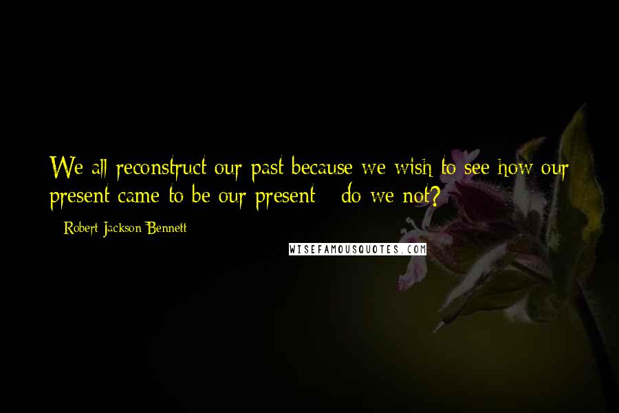 Robert Jackson Bennett Quotes: We all reconstruct our past because we wish to see how our present came to be our present - do we not?