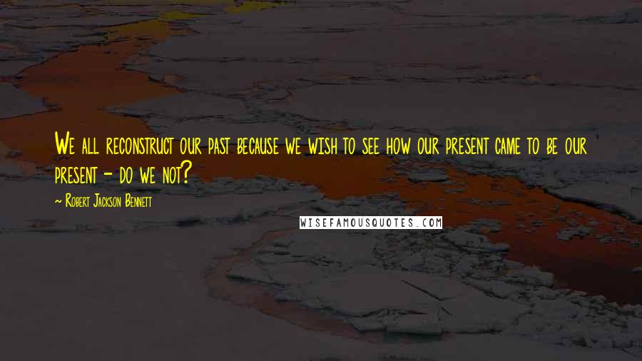 Robert Jackson Bennett Quotes: We all reconstruct our past because we wish to see how our present came to be our present - do we not?