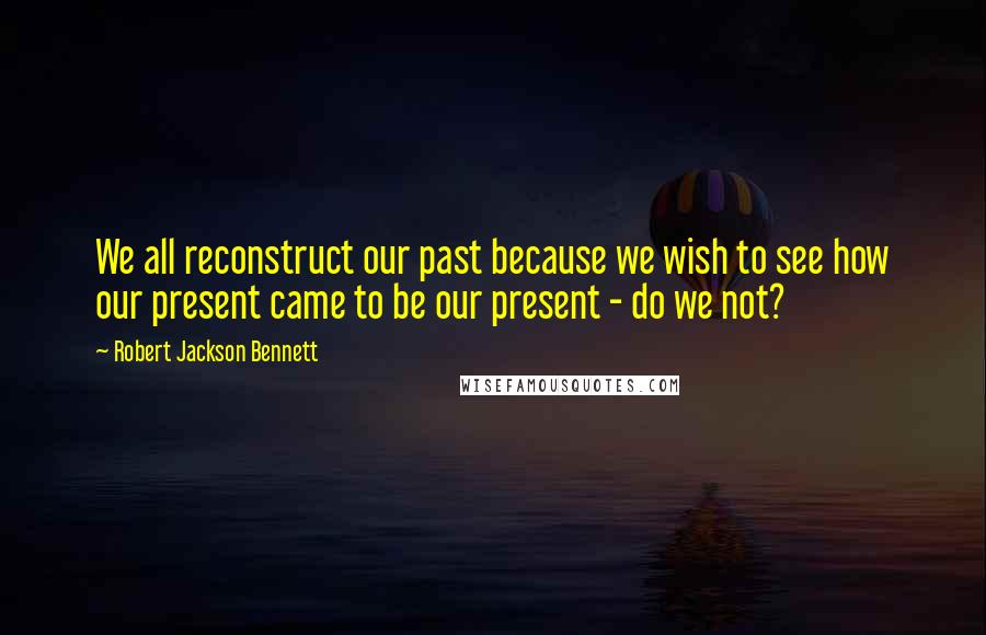 Robert Jackson Bennett Quotes: We all reconstruct our past because we wish to see how our present came to be our present - do we not?