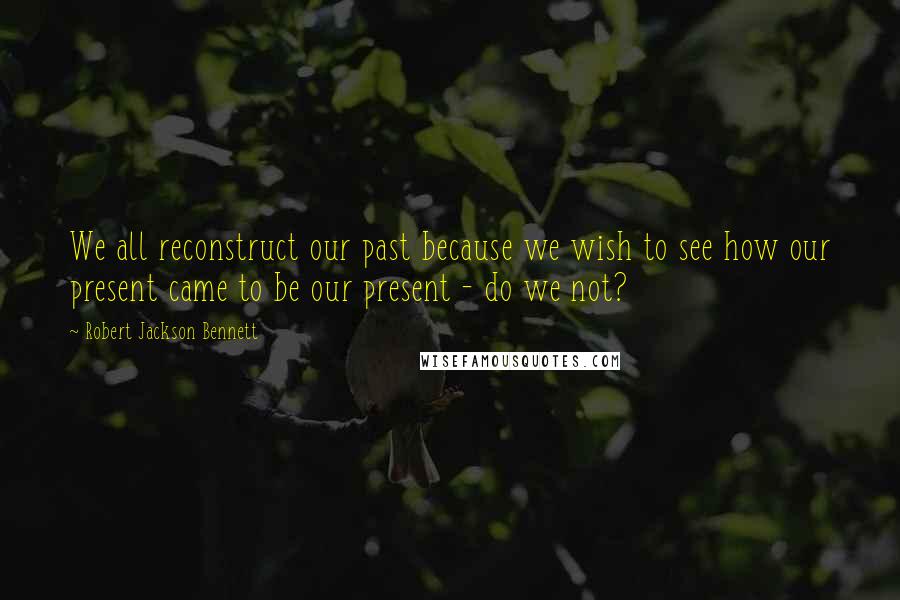 Robert Jackson Bennett Quotes: We all reconstruct our past because we wish to see how our present came to be our present - do we not?