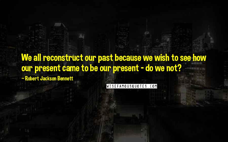 Robert Jackson Bennett Quotes: We all reconstruct our past because we wish to see how our present came to be our present - do we not?