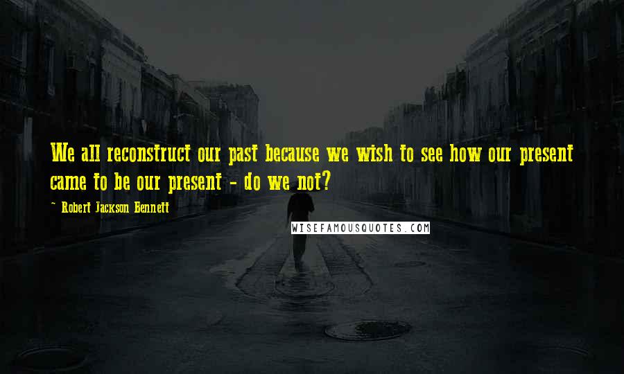 Robert Jackson Bennett Quotes: We all reconstruct our past because we wish to see how our present came to be our present - do we not?