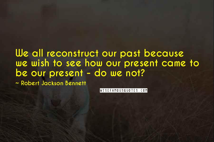 Robert Jackson Bennett Quotes: We all reconstruct our past because we wish to see how our present came to be our present - do we not?