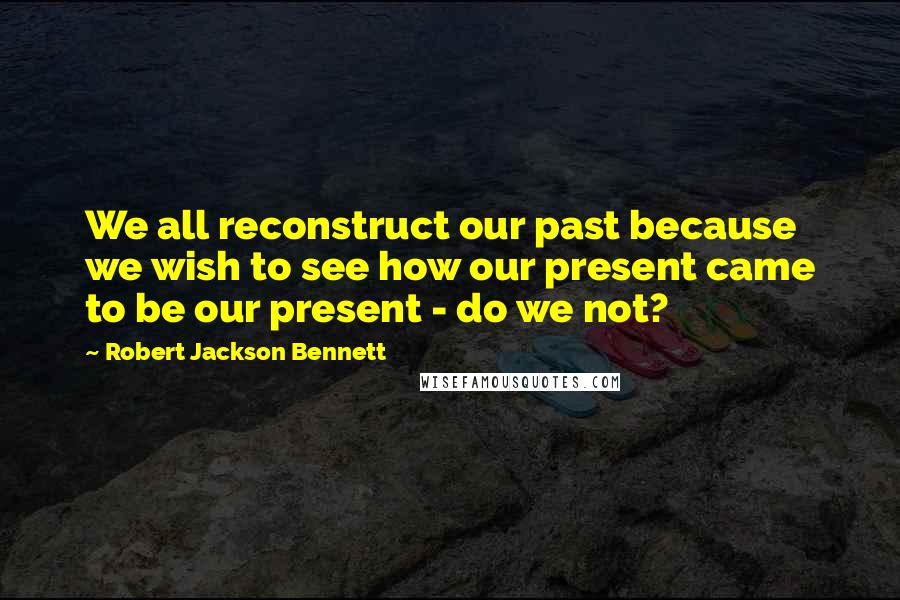 Robert Jackson Bennett Quotes: We all reconstruct our past because we wish to see how our present came to be our present - do we not?
