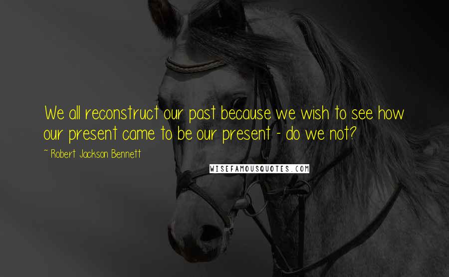 Robert Jackson Bennett Quotes: We all reconstruct our past because we wish to see how our present came to be our present - do we not?