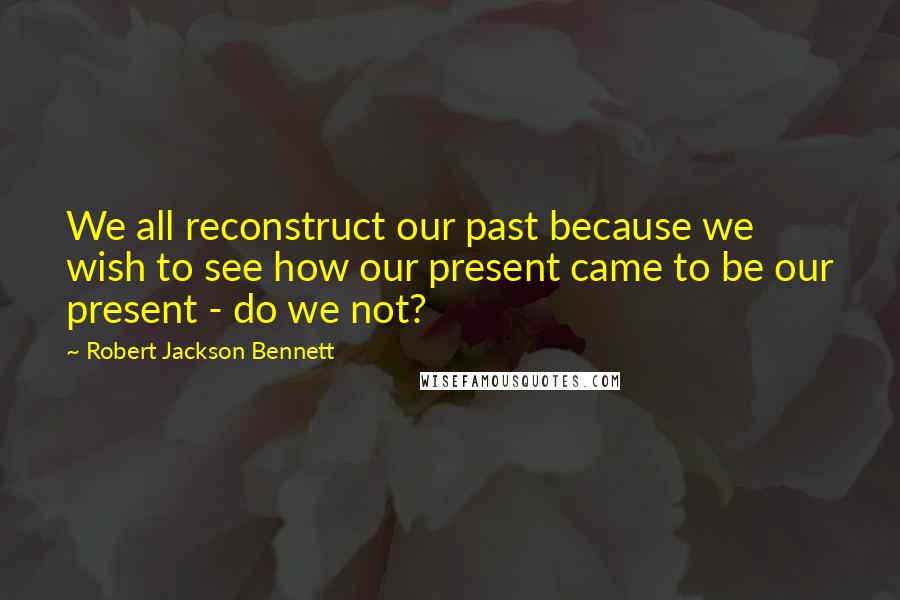 Robert Jackson Bennett Quotes: We all reconstruct our past because we wish to see how our present came to be our present - do we not?