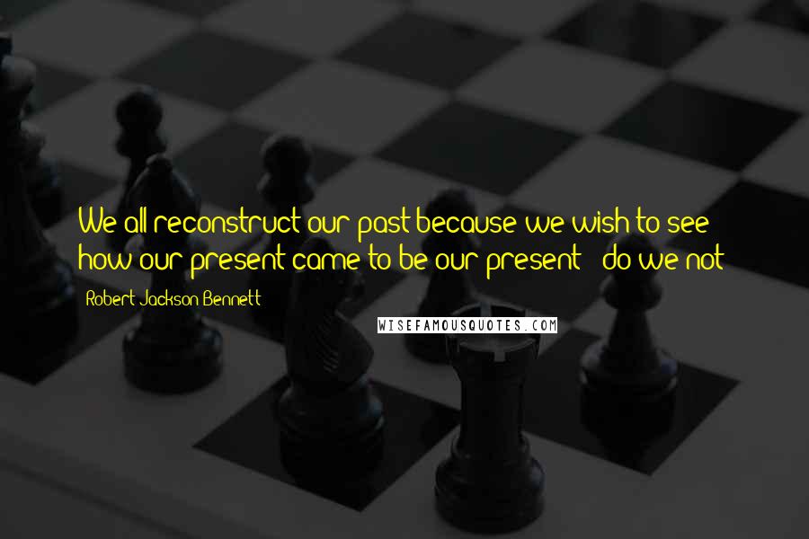 Robert Jackson Bennett Quotes: We all reconstruct our past because we wish to see how our present came to be our present - do we not?