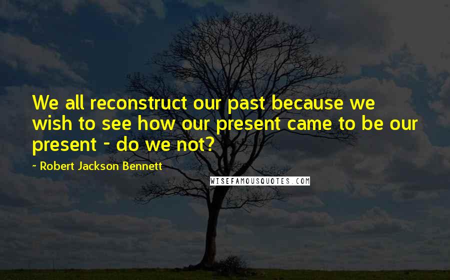 Robert Jackson Bennett Quotes: We all reconstruct our past because we wish to see how our present came to be our present - do we not?