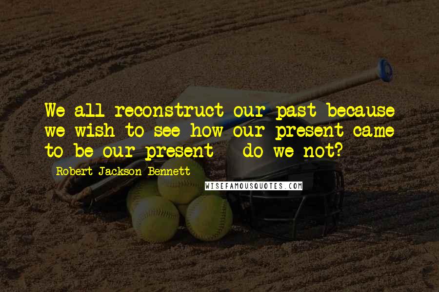 Robert Jackson Bennett Quotes: We all reconstruct our past because we wish to see how our present came to be our present - do we not?