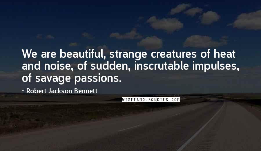 Robert Jackson Bennett Quotes: We are beautiful, strange creatures of heat and noise, of sudden, inscrutable impulses, of savage passions.