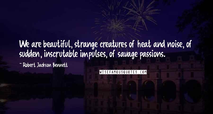 Robert Jackson Bennett Quotes: We are beautiful, strange creatures of heat and noise, of sudden, inscrutable impulses, of savage passions.