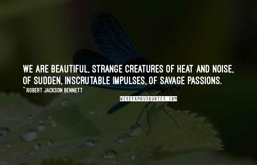 Robert Jackson Bennett Quotes: We are beautiful, strange creatures of heat and noise, of sudden, inscrutable impulses, of savage passions.