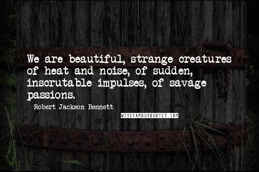 Robert Jackson Bennett Quotes: We are beautiful, strange creatures of heat and noise, of sudden, inscrutable impulses, of savage passions.