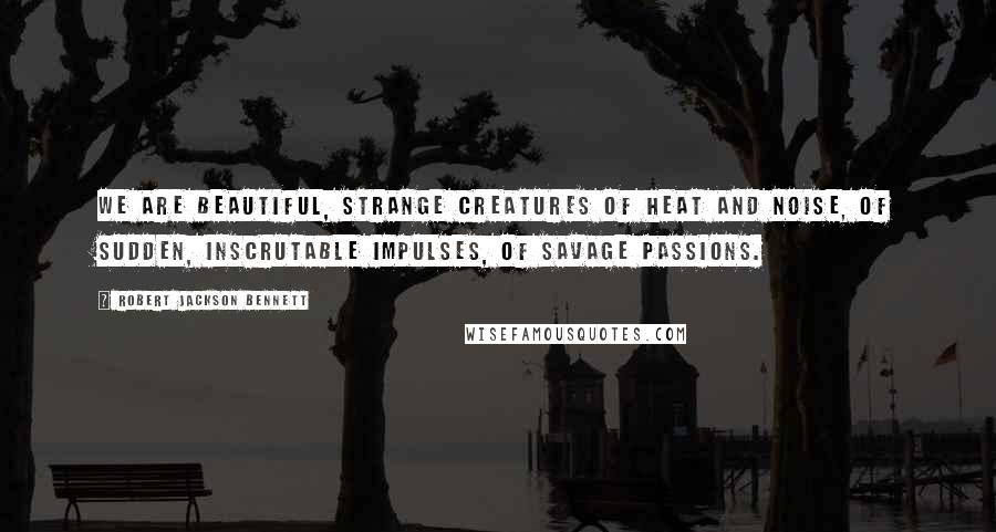 Robert Jackson Bennett Quotes: We are beautiful, strange creatures of heat and noise, of sudden, inscrutable impulses, of savage passions.