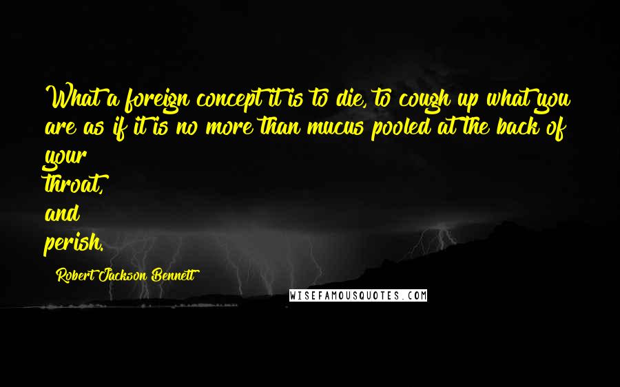 Robert Jackson Bennett Quotes: What a foreign concept it is to die, to cough up what you are as if it is no more than mucus pooled at the back of your throat, and perish.