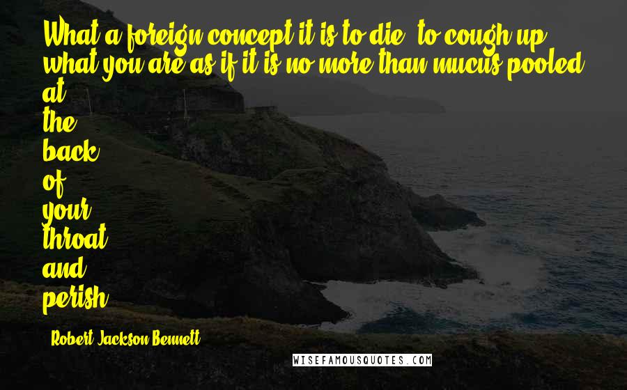 Robert Jackson Bennett Quotes: What a foreign concept it is to die, to cough up what you are as if it is no more than mucus pooled at the back of your throat, and perish.