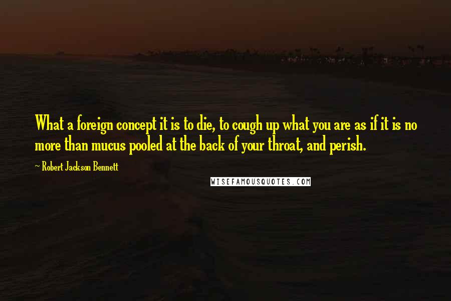 Robert Jackson Bennett Quotes: What a foreign concept it is to die, to cough up what you are as if it is no more than mucus pooled at the back of your throat, and perish.