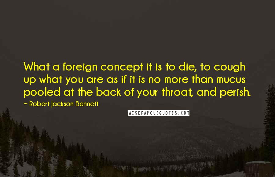 Robert Jackson Bennett Quotes: What a foreign concept it is to die, to cough up what you are as if it is no more than mucus pooled at the back of your throat, and perish.