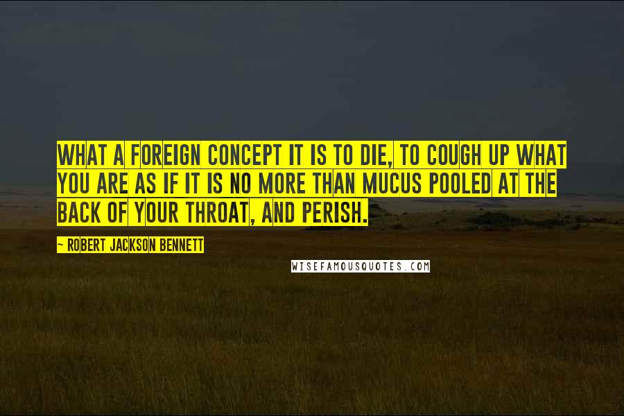 Robert Jackson Bennett Quotes: What a foreign concept it is to die, to cough up what you are as if it is no more than mucus pooled at the back of your throat, and perish.