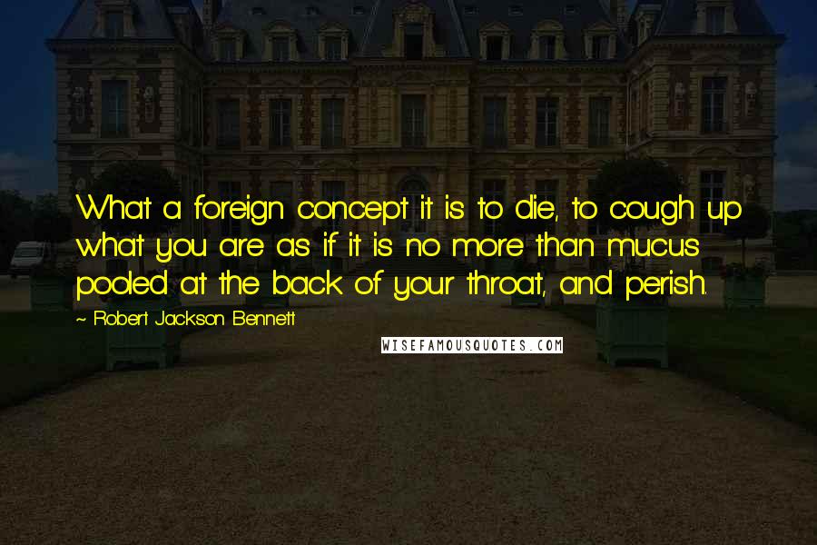 Robert Jackson Bennett Quotes: What a foreign concept it is to die, to cough up what you are as if it is no more than mucus pooled at the back of your throat, and perish.