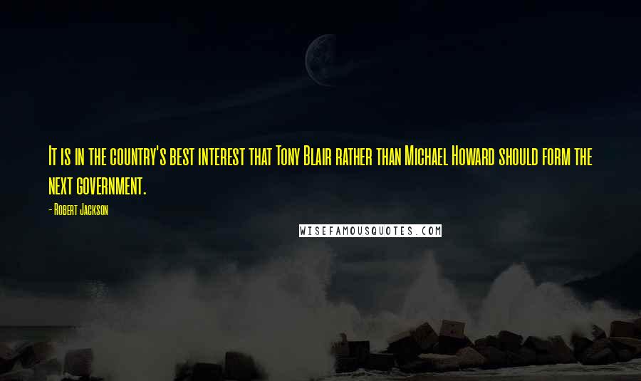 Robert Jackson Quotes: It is in the country's best interest that Tony Blair rather than Michael Howard should form the next government.