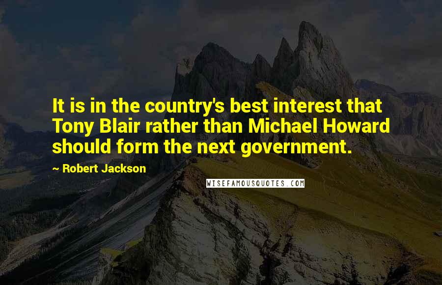 Robert Jackson Quotes: It is in the country's best interest that Tony Blair rather than Michael Howard should form the next government.