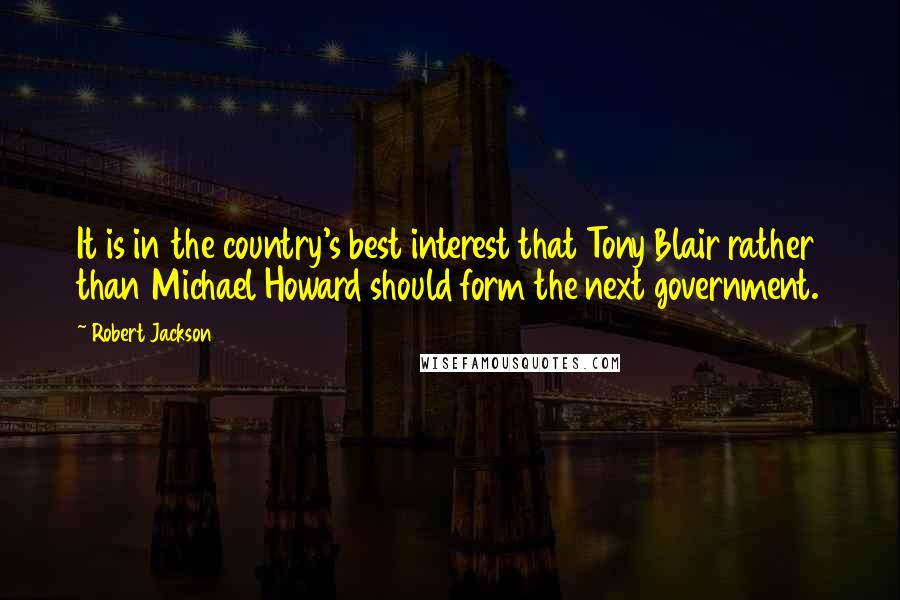 Robert Jackson Quotes: It is in the country's best interest that Tony Blair rather than Michael Howard should form the next government.