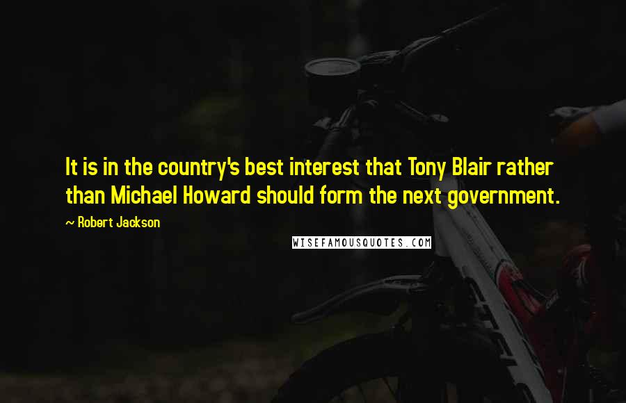 Robert Jackson Quotes: It is in the country's best interest that Tony Blair rather than Michael Howard should form the next government.