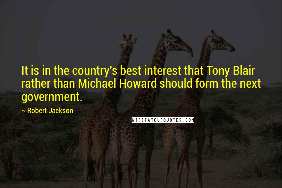 Robert Jackson Quotes: It is in the country's best interest that Tony Blair rather than Michael Howard should form the next government.