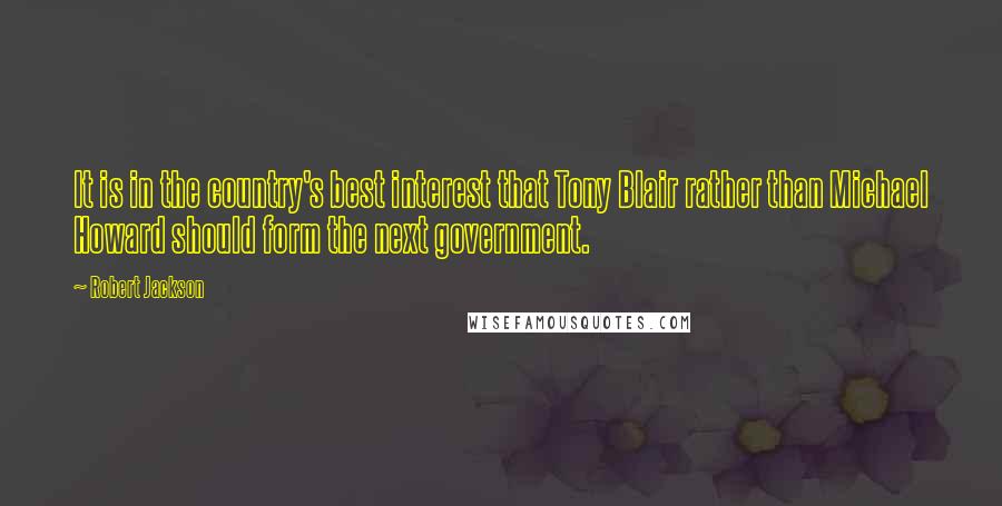 Robert Jackson Quotes: It is in the country's best interest that Tony Blair rather than Michael Howard should form the next government.