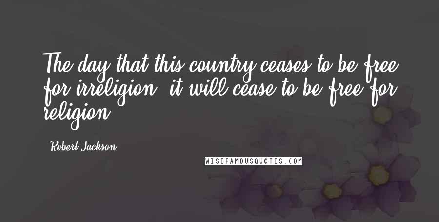 Robert Jackson Quotes: The day that this country ceases to be free for irreligion, it will cease to be free for religion.