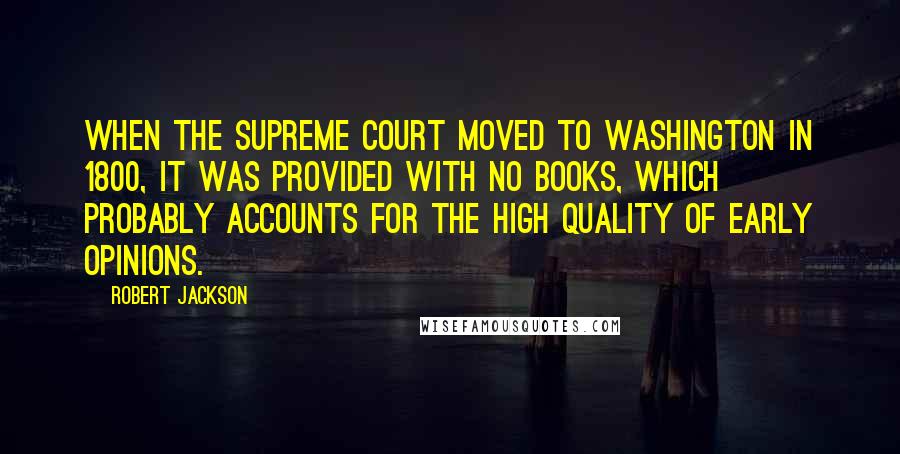 Robert Jackson Quotes: When the Supreme Court moved to Washington in 1800, it was provided with no books, which probably accounts for the high quality of early opinions.