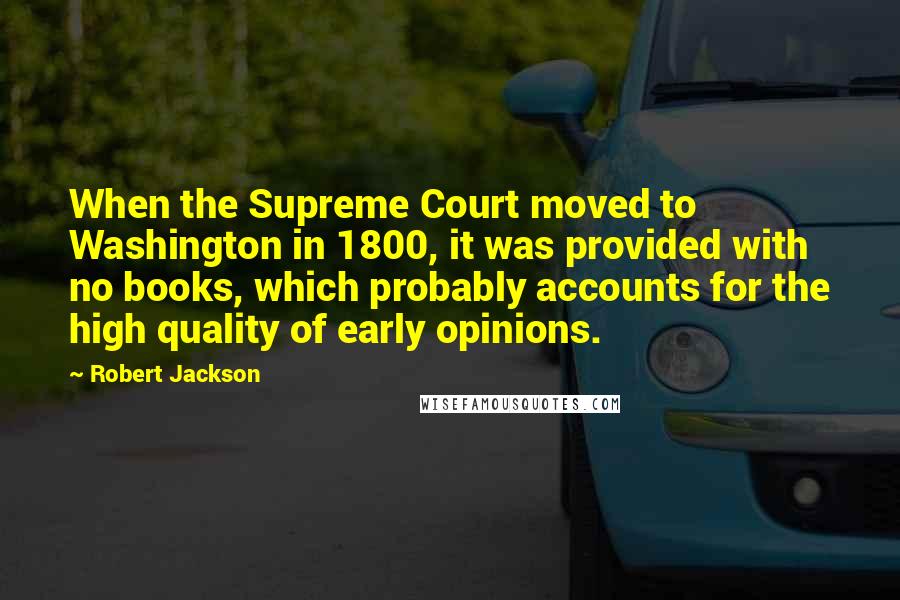 Robert Jackson Quotes: When the Supreme Court moved to Washington in 1800, it was provided with no books, which probably accounts for the high quality of early opinions.