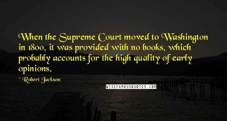 Robert Jackson Quotes: When the Supreme Court moved to Washington in 1800, it was provided with no books, which probably accounts for the high quality of early opinions.