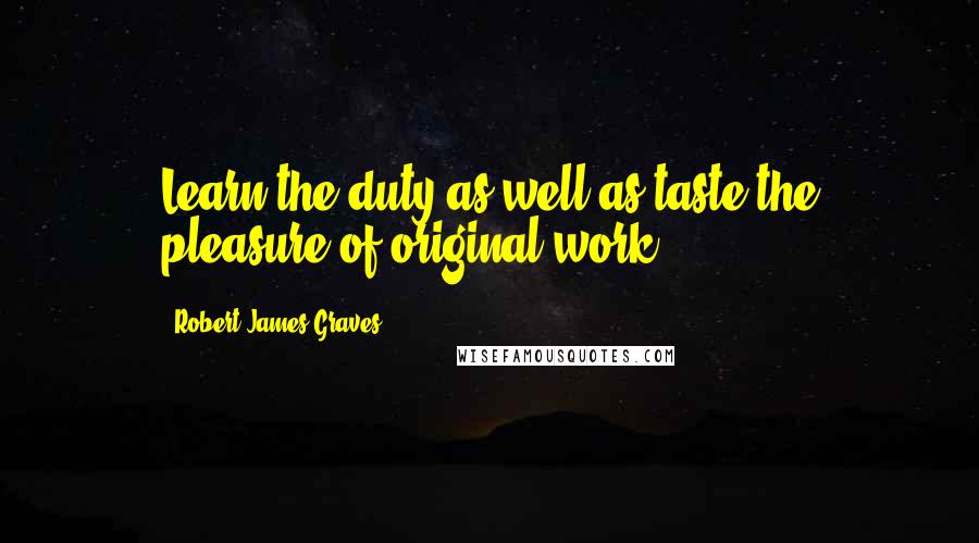 Robert James Graves Quotes: Learn the duty as well as taste the pleasure of original work.